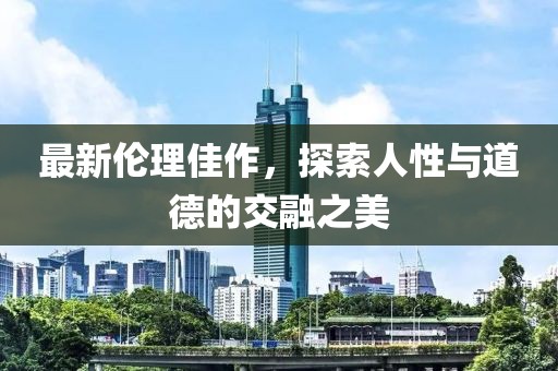 最新伦理佳作，探索人性与道德的交融之美