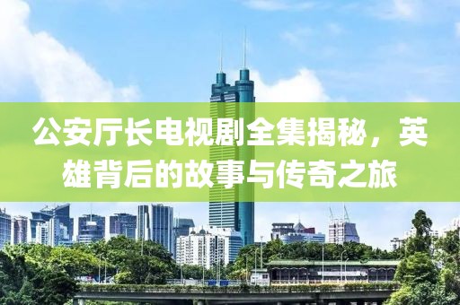 公安厅长电视剧全集揭秘，英雄背后的故事与传奇之旅