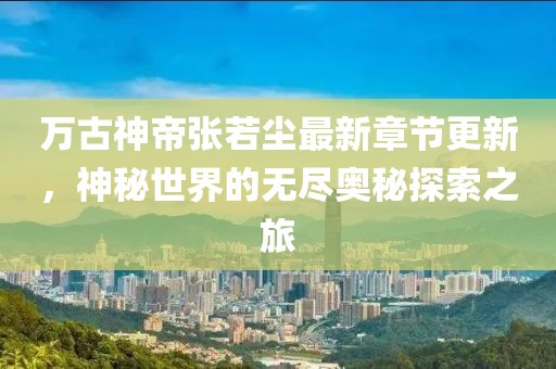 万古神帝张若尘最新章节更新，神秘世界的无尽奥秘探索之旅