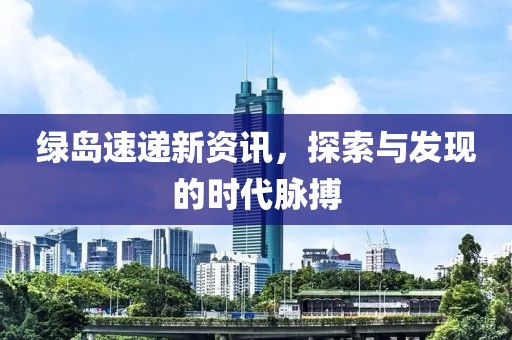 绿岛速递新资讯，探索与发现的时代脉搏