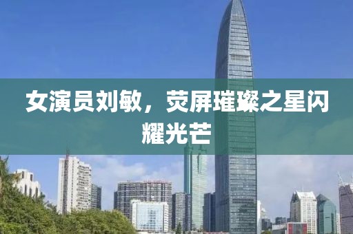 女演员刘敏，荧屏璀璨之星闪耀光芒