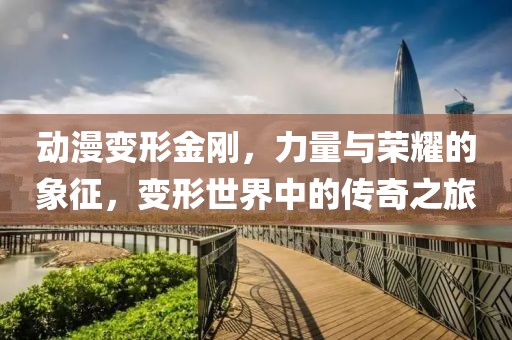 动漫变形金刚，力量与荣耀的象征，变形世界中的传奇之旅