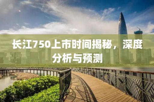 长江750上市时间揭秘，深度分析与预测