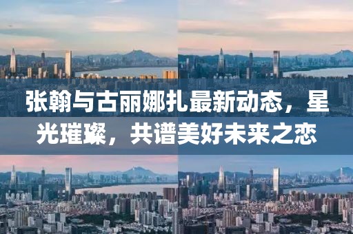 张翰与古丽娜扎最新动态，星光璀璨，共谱美好未来之恋