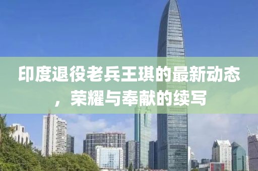印度退役老兵王琪的最新动态，荣耀与奉献的续写