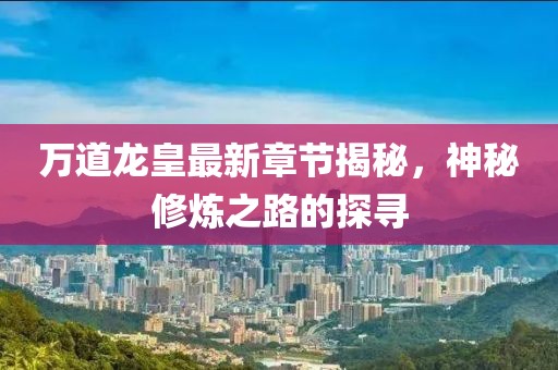 万道龙皇最新章节揭秘，神秘修炼之路的探寻
