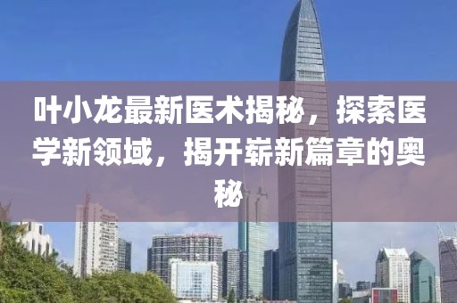 叶小龙最新医术揭秘，探索医学新领域，揭开崭新篇章的奥秘