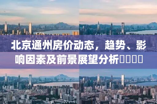 北京通州房价动态，趋势、影响因素及前景展望分析​​​​
