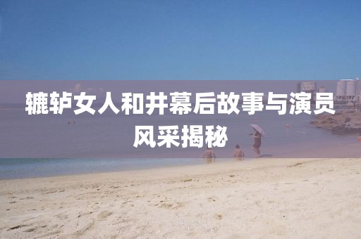辘轳女人和井幕后故事与演员风采揭秘