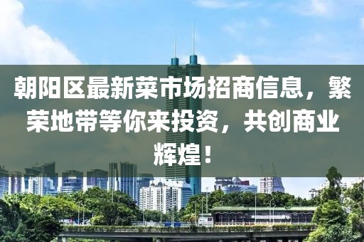 朝阳区最新菜市场招商信息，繁荣地带等你来投资，共创商业辉煌！