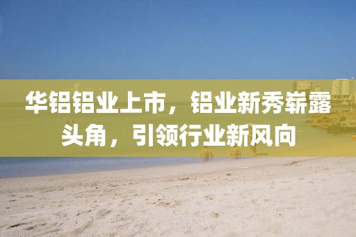 华铝铝业上市，铝业新秀崭露头角，引领行业新风向