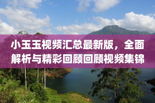 小玉玉视频汇总最新版，全面解析与精彩回顾回顾视频集锦