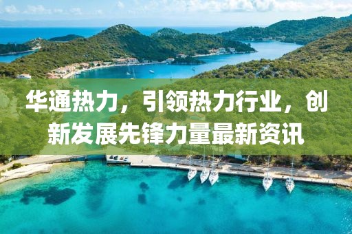 华通热力，引领热力行业，创新发展先锋力量最新资讯