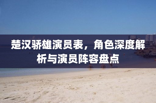 楚汉骄雄演员表，角色深度解析与演员阵容盘点