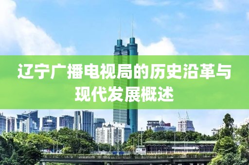 辽宁广播电视局的历史沿革与现代发展概述