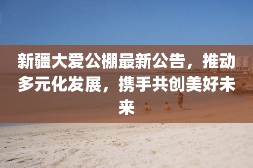 新疆大爱公棚最新公告，推动多元化发展，携手共创美好未来