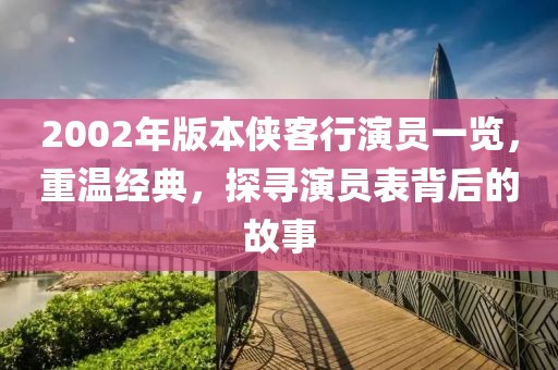 2002年版本侠客行演员一览，重温经典，探寻演员表背后的故事