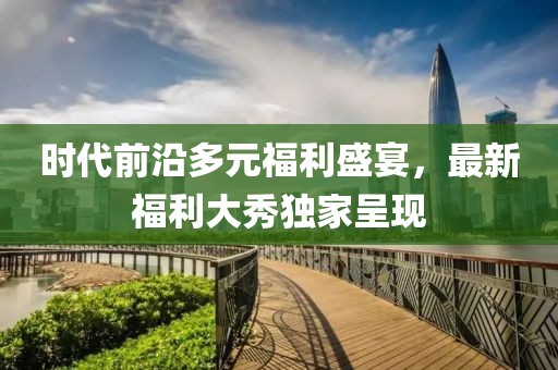 时代前沿多元福利盛宴，最新福利大秀独家呈现