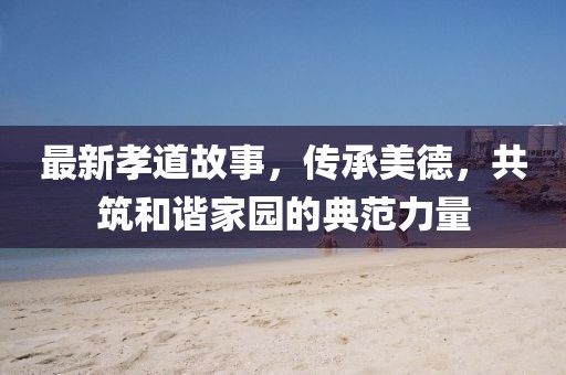 最新孝道故事，传承美德，共筑和谐家园的典范力量
