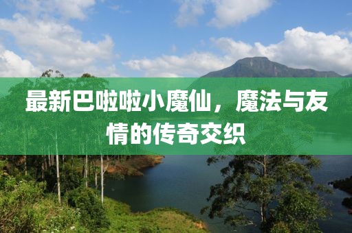 最新巴啦啦小魔仙，魔法与友情的传奇交织
