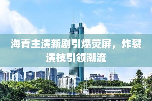 海青主演新剧引爆荧屏，炸裂演技引领潮流
