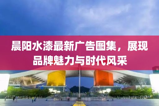 晨阳水漆最新广告图集，展现品牌魅力与时代风采