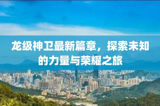 龙级神卫最新篇章，探索未知的力量与荣耀之旅