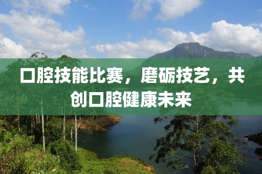口腔技能比赛，磨砺技艺，共创口腔健康未来