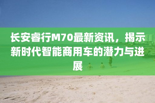 长安睿行M70最新资讯，揭示新时代智能商用车的潜力与进展