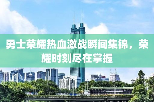 勇士荣耀热血激战瞬间集锦，荣耀时刻尽在掌握