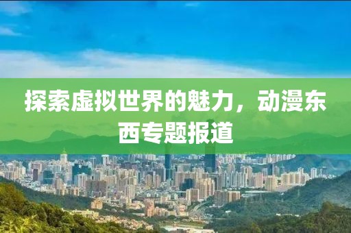 探索虚拟世界的魅力，动漫东西专题报道
