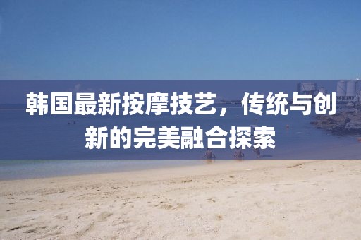 韩国最新按摩技艺，传统与创新的完美融合探索