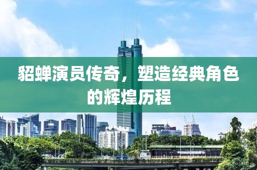 貂蝉演员传奇，塑造经典角色的辉煌历程