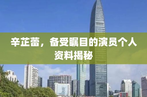 辛芷蕾，备受瞩目的演员个人资料揭秘