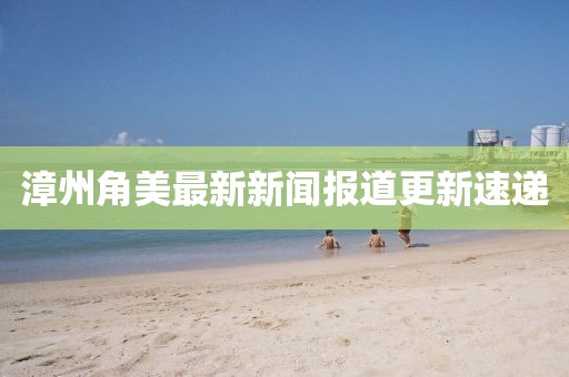 漳州角美最新新闻报道更新速递