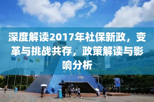 深度解读2017年社保新政，变革与挑战共存，政策解读与影响分析