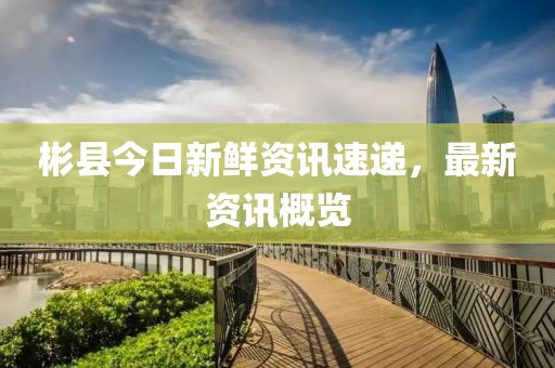 彬县今日新鲜资讯速递，最新资讯概览
