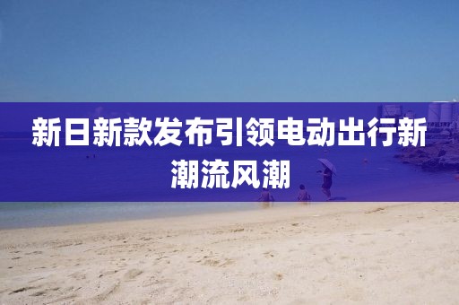 新日新款发布引领电动出行新潮流风潮
