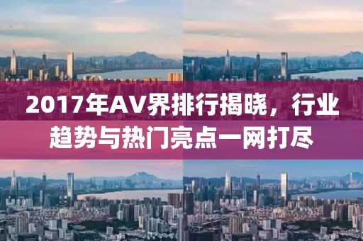 2017年AV界排行揭晓，行业趋势与热门亮点一网打尽