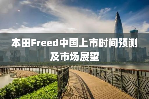 本田Freed中国上市时间预测及市场展望