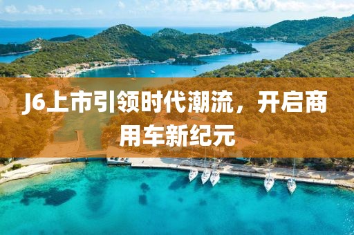 J6上市引领时代潮流，开启商用车新纪元