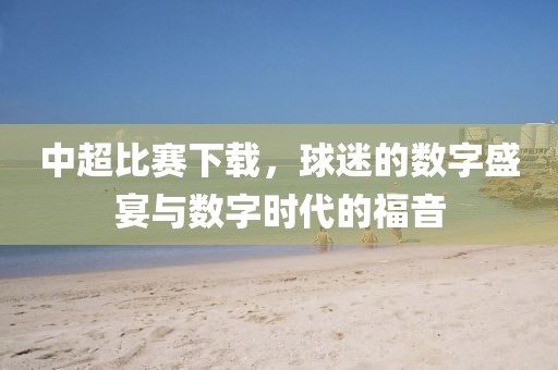 中超比赛下载，球迷的数字盛宴与数字时代的福音