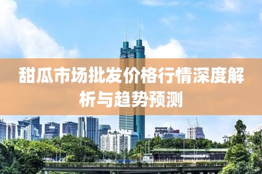 甜瓜市场批发价格行情深度解析与趋势预测