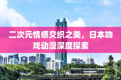 二次元情感交织之美，日本吻戏动漫深度探索