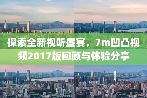 探索全新视听盛宴，7m凹凸视频2017版回顾与体验分享