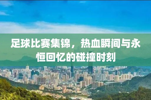 足球比赛集锦，热血瞬间与永恒回忆的碰撞时刻