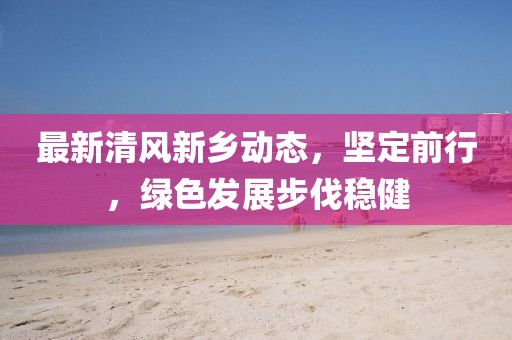 最新清风新乡动态，坚定前行，绿色发展步伐稳健