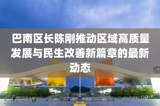 巴南区长陈刚推动区域高质量发展与民生改善新篇章的最新动态