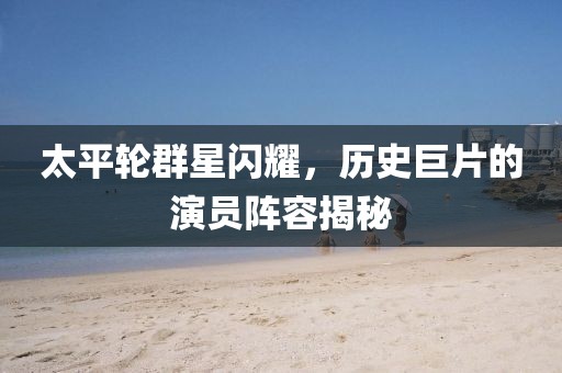 太平轮群星闪耀，历史巨片的演员阵容揭秘