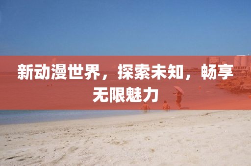 新动漫世界，探索未知，畅享无限魅力